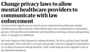 Change privacy laws to allow mental healthcare providers to communicate with law enforcement As seen in the tragedy at our school, poor communication between mental healthcare providers and law enforcement may have contributed to a disturbed person with murderous tendencies and intentions entering a school and gunning down 17 people in cold blood. We must improve this channel of communication. To do so, privacy laws should be amended. That will allow us to prevent people who are a danger to themselves or to others from purchasing firearms. That could help prevent tragedies such as the Parkland massacre.