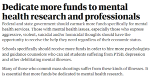 Dedicate more funds to mental health research and professionals Federal and state government should earmark more funds specifically for mental health services. Those with mental health issues, especially those who express aggressive, violent, suicidal and/or homicidal thoughts should have the opportunity to receive the help they need regardless of their economic status. Schools specifically should receive more funds in order to hire more psychologists and guidance counselors who can aid students suffering from PTSD, depression and other debilitating mental illnesses. Many of those who commit mass shootings suffer from these kinds of illnesses. It is essential that more funds be dedicated to mental health research.